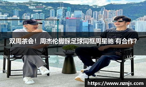 双周茶会！周杰伦脚踩足球同框周星驰 有合作？